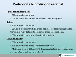 Protección a la producción nacional

• Sector público (radio y TV):
       • 60% de producción propia
       • 20% de contenidos educativos, culturales y de bien público.
• Radios:
       • 70% de producción nacional.
       • 30% de la música emitida de origen nacional por cada media jornada de
       transmisión (50% de la cual debe ser de origen independiente) .
       • 50% de producción propia (debe incluir noticiero)
• Televisión abierta:
       • 60% de producción nacional
       • 30% de producción propia (debe incluir noticiero)
       • Mínimo de entre el 10% y el 30% de producción local independiente, de
       acuerdo a la población de la localidad
 