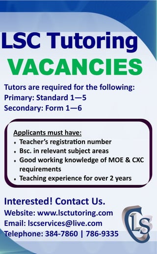 Tutors are required for the following:
Primary: Standard 1—5
Secondary: Form 1—6
Applicants must have:
 Teacher’s registration number
 Bsc. in relevant subject areas
 Good working knowledge of MOE & CXC
requirements
 Teaching experience for over 2 years

Interested! Contact Us.
Website: www.lsctutoring.com
Email: lscservices@live.com
Telephone: 384-7860 | 786-9335

 