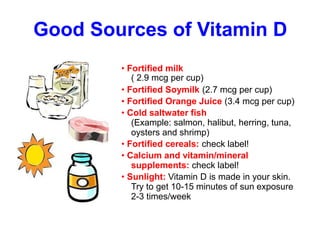 Good Sources of Vitamin D
• Fortified milk
( 2.9 mcg per cup)
• Fortified Soymilk (2.7 mcg per cup)
• Fortified Orange Juice (3.4 mcg per cup)
• Cold saltwater fish
(Example: salmon, halibut, herring, tuna,
oysters and shrimp)
• Fortified cereals: check label!
• Calcium and vitamin/mineral
supplements: check label!
• Sunlight: Vitamin D is made in your skin.
Try to get 10-15 minutes of sun exposure
2-3 times/week
 