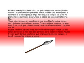 Hi havia una vegada ,en un país , un porc senglar que es menjava les
vaques , ovelles i matava persones .El Rei va oferir una recompensa a
qui matés a la bèstia perquè ningú no s'atrevia a apropar-se. El rei va
prometre que qui matés o capturés a la bèstia es casaria amb la seva
filla.
Vivien dos germans en aquell regne, que eren fills d'un pobre home .I
van oferir-se a matar el porc senglar. El més petit era innocent i el gran
llest. El rei va dir que havien d'entrar per llocs diferents al bosc , i així ho
van fer.
El gran va entrar per allà on es pon el sol i el menor per on surt .Al poc
temps d'avançar el més petit dels germans es va trobar un home. Aquest
li va dir que li donava una llança que el protegiria del porc senglar , el
jove li va donar les gràcies al senyor .
 