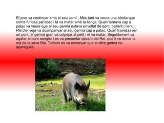 El jove va continuar amb el seu camí . Més tard va veure una bèstia que
corria furiosa pel bosc i la va matar amb la llança. Quan tornava cap a
palau va veure que el seu germà estava envoltat de gent, ballant i rient.
Ple d'enveja va acompanyar al seu germà cap a palau. Quan travessaven
un pont, el germà gran va colpejar al petit i el va matar. Seguidament va
agafar el porc senglar i es va presentar davant del Rei, que li va donar la
mà de la seva filla. Tothom es va estranyar que el altre germà no
aparegués.
 