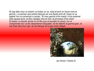 Al cap dels anys un pastor va trobar un os, sota el pont on havia mort el
germà, i va pensar que podria fabricar-se una flauta amb ell. Quan el va
agafar l'os va començar a cantar: “El meu germà m'ha matat i m'ha enterrat
sota aquest pont, el porc senglar s'ha en dut i la princesa m'ha robat.”
El pastor va decidir portar-ho al Rei que al escoltar la cançó, ho va
comprendre tot i va fer desenterrar l'esquelet. Va fer detenir al germà gran, el
van ficar dins d'un sac i el van llençar al riu per morir ofegat.
Jan Aman i Carlos G
 