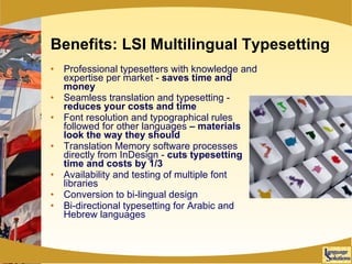 Benefits: LSI Multilingual Typesetting Professional typesetters with knowledge and expertise per market -  saves time and money Seamless translation and typesetting -  reduces   your costs and time Font resolution and typographical rules followed for other languages  – materials look the way they should Translation Memory software processes directly from InDesign -  cuts typesetting time and costs by 1/3 Availability and testing of multiple font libraries  Conversion to bi-lingual design Bi-directional typesetting for Arabic and Hebrew languages 