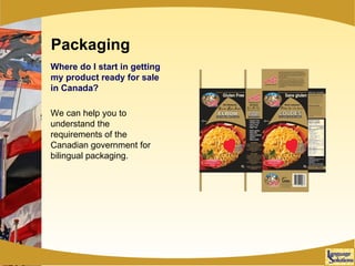 Packaging Where do I start in getting my product ready for sale in Canada? We can help you to understand the requirements of the Canadian government for bilingual packaging. 