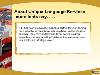 About Unique Language Services,  our clients say. . . . “ LSI has been an excellent business partner for us in serving our multinational client base with translation and localization services. They have added value to our communication consulting services by taking traditional ‘translation’ services to a whole new, strategic level.” 