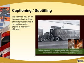 Captioning / Subtitling We’ll advise you on all the aspects of a video or flash project while in production so the project is more cost efficient. 
