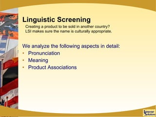 Linguistic Screening We analyze the following aspects in detail: Pronunciation Meaning Product Associations Creating a product to be sold in another country? LSI makes sure the name is culturally appropriate. 