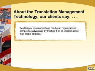 About the Translation Management Technology, our clients say. . . . “ Multilingual communications can be an organization’s competitive advantage by treating it as an integral part of their global strategy.” 