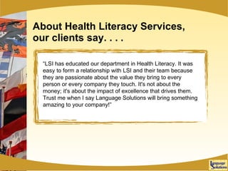 About Health Literacy Services, our clients say. . . . “ LSI has educated our department in Health Literacy. It was easy to form a relationship with LSI and their team because they are passionate about the value they bring to every person or every company they touch. It's not about the money; it's about the impact of excellence that drives them. Trust me when I say Language Solutions will bring something amazing to your company!” 