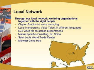 Local Network Through our local network, we bring organizations together with the right people Clayton Studios for voice recording Local Interpreters / Voice Talent in different languages EJ4 Video for on-screen presentations Market specific consulting, ex. China Saint Louis World Trade Center Midwest China Hub 
