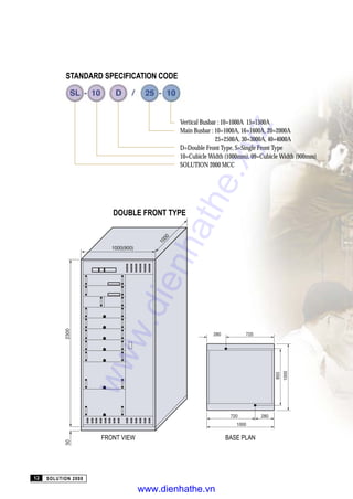 DOUBLE FRONT TYPE
Vertical Busbar : 10=1000A 15=1500A
Main Busbar : 10=1000A, 16=1600A, 20=2000A
25=2500A, 30=3000A, 40=4000A
D=Double Front Type, S=Single Front Type
10=Cubicle Width (1000mm), 09=Cubicle Width (900mm)
SOLUTION 2000 MCC
FRONT VIEW BASE PLAN
SOLUTION 200012
STANDARD SPECIFICATION CODE
www.dienhathe.xyz
www.dienhathe.vn
 