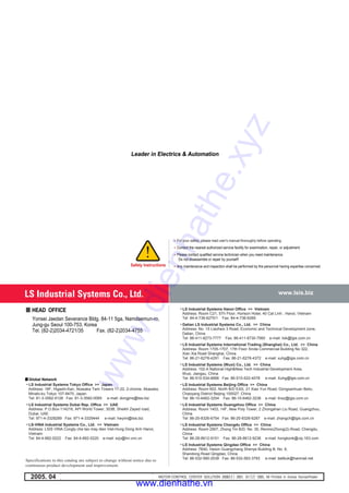 ""For your safety, please read user's manual thoroughly before operating.
""Contact the nearest authorized service facility for examination, repair, or adjustment.
""Please contact qualified service technician when you need maintenance.
Do not disassemble or repair by yourself!
""Any maintenance and inspection shall be performed by the personnel having expertise concerned.Safety Instructions
••LS Industrial Systems Hanoi Office >> Vietnam
Address: Room C21, 5Th Floor, Horison Hotel, 40 Cat Linh , Hanoi, Vietnam
Tel: 84-4-736-6270/1 Fax: 84-4-736-6269
••Dalian LS Industrial Systems Co., Ltd. >> China
Address: No. 15 Liaohexi 3 Road, Economic and Technical Development zone,
Dalian, China
Tel: 86-411-8273-7777 Fax: 86-411-8730-7560 e-mail: lixk@lgis.com.cn
••LS Industrial Systems International Trading (Shanghai) Co., Ltd. >> China
Address: Room 1705-1707, 17th Floor Xinda Commercial Building No 322,
Xian Xia Road Shanghai, China
Tel: 86-21-6278-4291 Fax: 86-21-6278-4372 e-mail: xuhg@lgis.com.cn
••LS Industrial Systems (Wuxi) Co., Ltd. >> China
Address: 102-A National High&New Tech Industrial Development Area,
Wuxi, Jiangsu, China
Tel: 86-510-534-6666 Fax: 86-510-522-4078 e-mail: Xuhg@lgis.com.cn
••LS Industrial Systems Beijing Office >> China
Address: Room 602, North B/D EAS, 21 Xiao Yun Road, Dongsanhuan Beilu,
Chaoyang District Beijing 100027, China
Tel: 86-10-6462-3254 Fax: 86-10-6462-3236 e-mail: linsz@lgis.com.cn
••LS Industrial Systems Guangzhou Office >> China
Address: Room 1403, 14F, New Poly Tower, 2 Zhongshan Liu Road, Guangzhou,
China
Tel: 86-20-8326-6754 Fax: 86-20-8326-6287 e-mail: zhangch@lgis.com.cn
••LS Industrial Systems Chengdu Office >> China
Address: Room 2907, Zhong Yin B/D, No. 35, RenminZhong(2)-Road, Chengdu,
China
Tel: 86-28-8612-9151 Fax: 86-28-8612-9236 e-mail: hongkonk@vip.163.com
••LS Industrial Systems Qingdao Office >> China
Address: 7B40, Haixin Guangchang Shenye Building B, No. 9,
Shandong Road Qingdao, China
Tel: 86-532-580-2539 Fax: 86-532-583-3793 e-mail: bellkuk@hanmail.net
••LS Industrial Systems Tokyo Office >> Japan
Address: 16F, Higashi-Kan, Akasaka Twin Towers 17-22, 2-chome, Akasaka,
Minato-ku Tokyo 107-8470, Japan
Tel: 81-3-3582-9128 Fax: 81-3-3582-0065 e-mail: dongjins@lsis.biz
••LS Industrial Systems Dubai Rep. Office >> UAE
Address: P.O.Box-114216, API World Tower, 303B, Sheikh Zayed road,
Dubai, UAE.
Tel: 971-4-3328289 Fax: 971-4-3329444 e-mail: hwyim@lsis.biz
••LS-VINA Industrial Systems Co., Ltd. >> Vietnam
Address: LSIS VINA Congty che tao may dien Viet-Hung Dong Anh Hanoi,
Vietnam
Tel: 84-4-882-0222 Fax: 84-4-882-0220 e-mail: srjo@hn.vnn.vn
#$%$& '$(%&$)!'*(%*&!+$),%-$(!.///0*1 .//23!/450.1!.//63!/7!89:;<=>!:;!?@9=A!BCDA;8@E=92005. 04
Specifications in this catalog are subject to change without notice due to
continuous product development and improvement.
F HEAD OFFICE
Yonsei Jaedan Severance Bldg. 84-11 5ga, Namdaemun-ro,
Jung-gu Seoul 100-753, Korea
Tel. (82-2)2034-4721/35 Fax. (82-2)2034-4755
Leader in Electrics & Automation
FF Global Network
Leader in Electrics & Automation
www.lsis.biz
www.dienhathe.xyz
www.dienhathe.vn
 