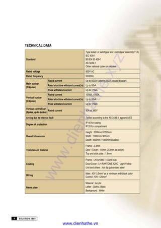 SOLUTION 20004
TECHNICAL DATA
Type tested LV switchgear and controlgear assembly(TTA)
IEC 439-1
Standard BS EN 60 439-1
AS 3439-1
Other national codes on request
Rated voltage 600V AC
Rated frequency 50/60Hz
Main busbar
Rated current Up to 5000A (above 3000A double busbar)
Rated short time withstand current(1s) Up to 80kA
(3/4poles)
Peak withstand current Up to 176kA
Vertical busbar
Rated current 1000A, 1500A
Rated short time withstand current(1s) Up to 80kA
(3/4poles)
Peak withstand current Up to 176kA
Vertical control bar
(2poles, up to 4poles)
Rated current 80A at 380V
Arcing due to internal fault Tested according to the AS 3439-1, appendix EE
Degree of protection
IP 40 for casing
IP 20 for compartment
Height : 2300mm/ 2200mm
Overall dimension Width : 1000mm/ 900mm
Depth : 650mm / 1000mm(Duplex)
Frame : 2.3mm
Thickness of material Door / Cover : 1.6mm (2.3mm as option)
Top and side plate : 1.6mm
Frame : LH-AH086-1 / Dark blue
Coating Door/Cover : LH-RANTONE 420C / Light Yellow
Unit and others : hot dip galvanized steel
Wiring
Main : KIV 3.5mm2
as a minimum with black color
Control : KIV 1.25mm2
Material : Acrylic
Name plate Letter : Gothic, Black
Background : White
www.dienhathe.xyz
www.dienhathe.vn
 