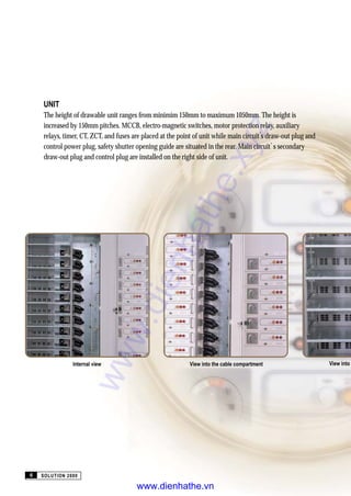 View into
UNIT
The height of drawable unit ranges from minimim 150mm to maximum 1050mm. The height is
increased by 150mm pitches. MCCB, electro-magnetic switches, motor protection relay, auxiliary
relays, timer, CT, ZCT, and fuses are placed at the point of unit while main circuit s draw-out plug and
control power plug, safety shutter opening guide are situated in the rear. Main circuit s secondary
draw-out plug and control plug are installed on the right side of unit.
Internal view View into the cable compartment
SOLUTION 20006
www.dienhathe.xyz
www.dienhathe.vn
 