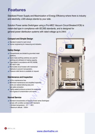 4
Features
Stabilized Power Supply and Maximization of Energy Efficiency-where there is industry
and electricity, LSIS always stands by your side.
Solution Power series Switchgear using a Pro-MEC Vacuum Circuit Breaker(VCB) is
metal-clad type in compliance with IEC/BS standards, and is designed for
general power distribution systems with rated voltage up to 24kV.
Compact and Simple Design
Standard module for each circuit.
Human engineering for measuring and indication.
Safety Design
Compartments are divided by grounded metal
partitions.
Quick-make earthing switches are used for
earthing and withstand of making capacity.
Type tested in accordance with IEC 60298,
IEC 62271-200.
Removable circuit breaker with mechanical
interlocks to prevent mal-operation.
Pressure relief device is available on request.
Maintenance and Inspection
VCB is maintenance free.
Minimized maintenance and simplified inspection
works are realized allowing easy and
fast cable connection.
Tightly sealed enclosure protects the equipment
from ingress of contamination and vermin.
Normal Service
Standard characteristics of Solution Power series Switchgear
comply with condition as below (IEC standard)
�Ambient temperature : -5℃ ~ +40℃
�Maximum altitude : 1000m
www.dienhathe.xyz
www.dienhathe.vn
 