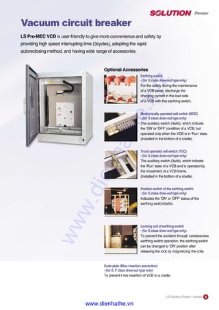LS Pro-MEC VCB is user-friendly to give more convenience and safety by
providing high speed interrupting time (3cycles), adopting the rapid
autoreclosing method, and having wide range of accessories.
Optional Accessories
Earthing switch
- (for G class draw-out type only)
For the safety during the maintenance
of a VCB panel, discharge the
charging current in the load side
of a VCB with this earthing switch.
Mechanically operated cell switch (MOC)
- (for G class draw-out type only)
The auxiliary switch (3a4b), which indicate
the 'ON' or 'OFF' condition of a VCB, but
operated only when the VCB is in 'Run' state.
(Installed in the bottom of a cradle)
Truck operated cell switch (TOC)
- (for G class draw-out type only)
The auxiliary switch (3a4b), which indicate
the 'Run' state of a VCB and is operated by
the movement of a VCB frame.
(Installed in the bottom of a cradle)
Position switch of the earthing switch
- (for G class draw-out type only)
Indicates the 'ON' or 'OFF' status of the
earthing switch(5a5b).
Locking coil of earthing switch
- (for G class draw-out type only)
To prevent the accident through carelessness
earthing switch operation, the earthing switch
can be changed to 'ON' position after
releasing the lock by magnetizing the coils.
Code plate (Miss insertion prevention)
- (for E, F class draw-out type only)
To prevent t mis insertion of VCB to a cradle.
LS Solution Power V series 9
Vacuum circuit breaker
www.dienhathe.xyz
www.dienhathe.vn
 