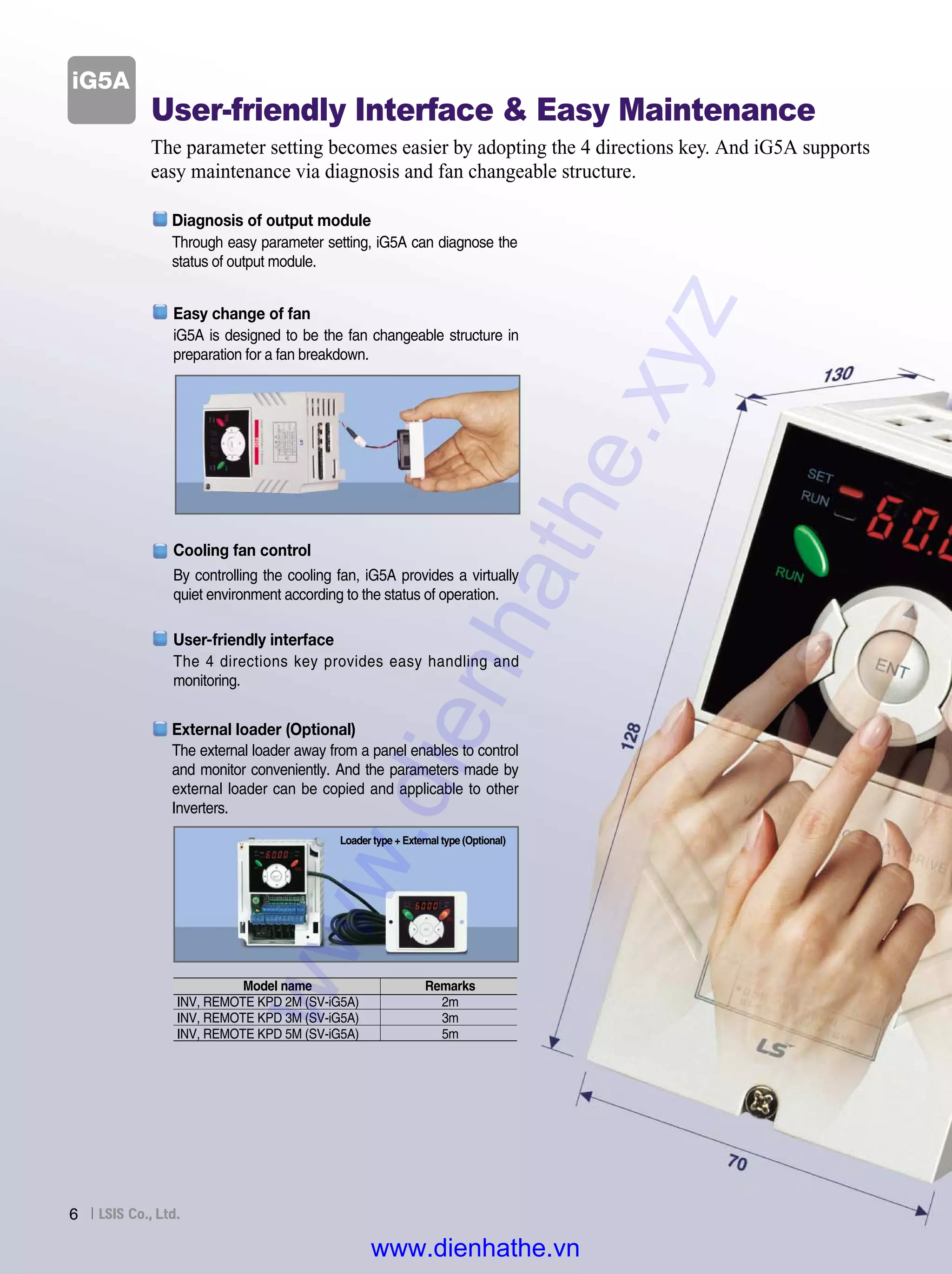 6
User-friendly Interface & Easy Maintenance
The parameter setting becomes easier by adopting the 4 directions key. And iG5A supports
easy maintenance via diagnosis and fan changeable structure.
By controlling the cooling fan, iG5A provides a virtually
quiet environment according to the status of operation.
iG5A
Cooling fan control
The 4 directions key provides easy handling and
monitoring.
User-friendly interface
iG5A is designed to be the fan changeable structure in
preparation for a fan breakdown.
Easy change of fan
The external loader away from a panel enables to control
and monitor conveniently. And the parameters made by
external loader can be copied and applicable to other
Inverters.
Loader type + External type (Optional)
External loader (Optional)
Remarks
2m
3m
5m
Model name
INV, REMOTE KPD 2M (SV-iG5A)
INV, REMOTE KPD 3M (SV-iG5A)
INV, REMOTE KPD 5M (SV-iG5A)
Through easy parameter setting, iG5A can diagnose the
status of output module.
Diagnosis of output module
www.dienhathe.xyz
www.dienhathe.vn
 