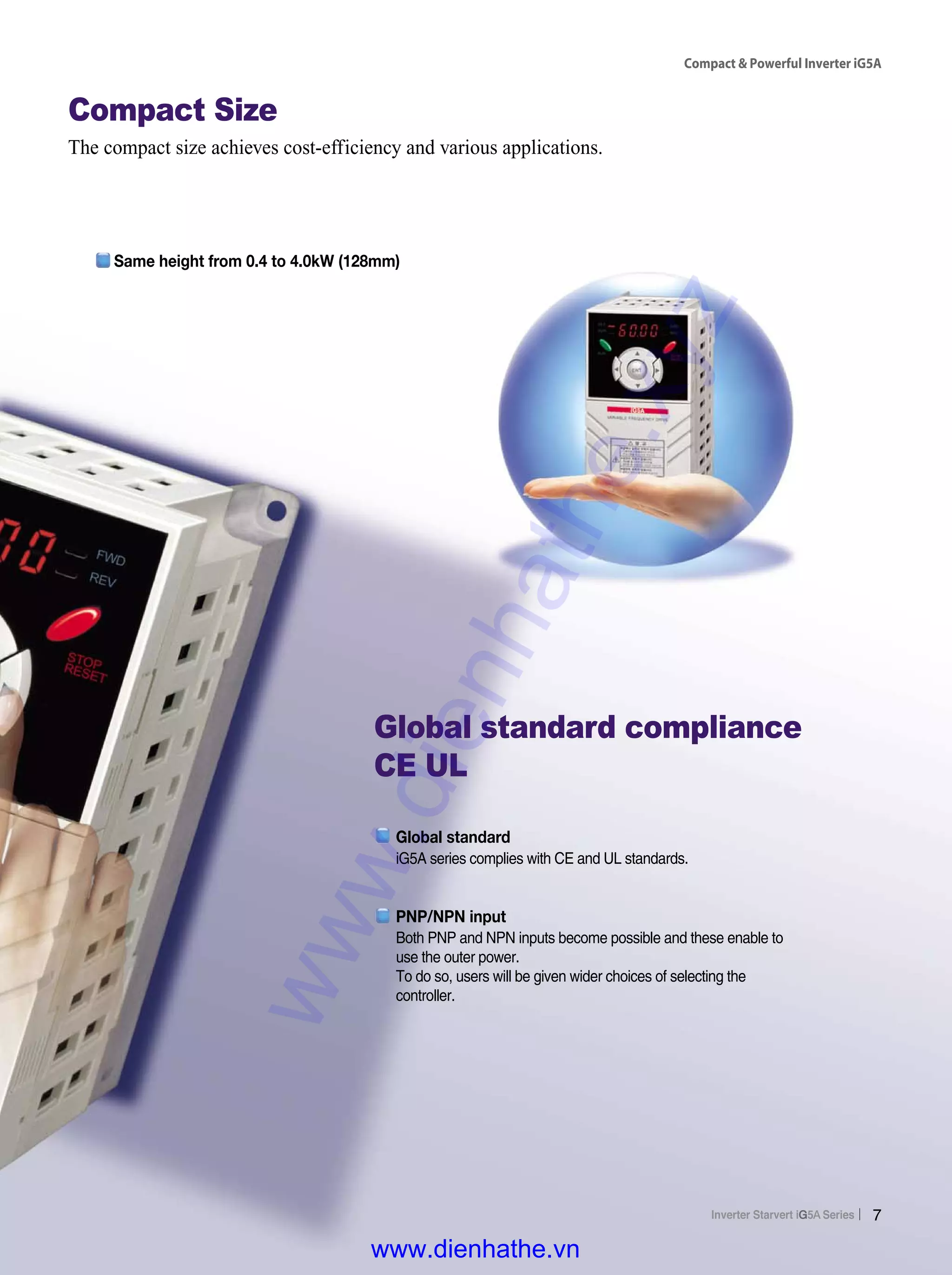 Compact & Powerful Inverter iG5A
7
Compact Size
The compact size achieves cost-efficiency and various applications.
Both PNP and NPN inputs become possible and these enable to
use the outer power.
To do so, users will be given wider choices of selecting the
controller.
PNP/NPN input
iG5A series complies with CE and UL standards.
Global standard
Global standard compliance
CE UL
Same height from 0.4 to 4.0kW (128mm)
www.dienhathe.xyz
www.dienhathe.vn
 