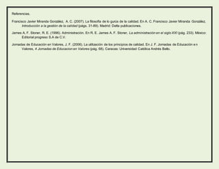 Referencias.
Francisco Javier Miranda González, A. C. (2007). La filosofía de lo gurús de la calidad. En A. C. Francisco Javier Miranda González,
Introducción a la gestión de la calidad (págs. 31-89). Madrid: Delta publicaciones.
James A. F. Stoner, R. E. (1996). Administración. En R. E. James A. F. Stoner, La administración en el siglo XXI (pág. 233). México:
Editorial progreso S.A de C.V.
Jornadas de Educación en Valores, J. F. (2006). La utilización de los principios de calidad. En J. F. Jornadas de Educación en
Valores, 4 Jornadas de Educacion en Valores (pág. 68). Caracas: Universidad Católica Andrés Bello.
 