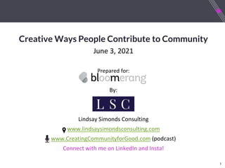 1
Creative Ways People Contribute to Community
June 3, 2021
Prepared for:
By:
Lindsay Simonds Consulting
www.lindsaysimondsconsulting.com
www.CreatingCommunityforGood.com (podcast)
Connect with me on LinkedIn and Insta!
 