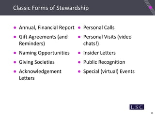 12
Classic Forms of Stewardship
● Annual, Financial Report
● Gift Agreements (and
Reminders)
● Naming Opportunities
● Giving Societies
● Acknowledgement
Letters
● Personal Calls
● Personal Visits (video
chats!)
● Insider Letters
● Public Recognition
● Special (virtual) Events
 