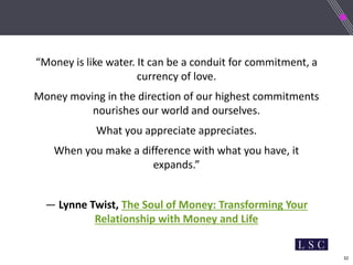 32
“Money is like water. It can be a conduit for commitment, a
currency of love.
Money moving in the direction of our highest commitments
nourishes our world and ourselves.
What you appreciate appreciates.
When you make a difference with what you have, it
expands.”
― Lynne Twist, The Soul of Money: Transforming Your
Relationship with Money and Life
 