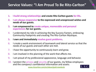 37
Service Values: “I Am Proud To Be Ritz-Carlton”
1. I build strong relationships and create Ritz-Carlton guests for life.
2. I am always responsive to the expressed and unexpressed wishes and
needs of our guests.
3. I am empowered to create unique, memorable and personal
experiences for our guests.
4. I understand my role in achieving the Key Success Factors, embracing
Community Footprints and creating The Ritz-Carlton Mystique.
5. I own and immediately resolve guest problems.
6. I create a work environment of teamwork and lateral service so that the
needs of our guests and each other are met.
7. I have the opportunity to continuously learn and grow.
8. I am involved in the planning of the work that affects me.
9. I am proud of my professional appearance, language and behavior.
10. I protect the privacy and security of our guests, my fellow employees
and the company's confidential information and assets.
www.ritzcarlton.com/en/about/gold-standards
 