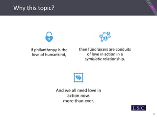 4
Why this topic?
If philanthropy is the
love of humankind,
then fundraisers are conduits
of love in action in a
symbiotic relationship.
And we all need love in
action now,
more than ever.
 