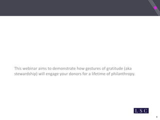 6
This webinar aims to demonstrate how gestures of gratitude (aka
stewardship) will engage your donors for a lifetime of philanthropy.
 
