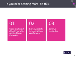 7
If nothing else, do this:
Create a culture of
philanthropy with
relationships at
the center.
01
Express gratitude
in meaningful and
specific ways.
02
Continue
fundraising.
03
If you hear nothing more, do this:
 