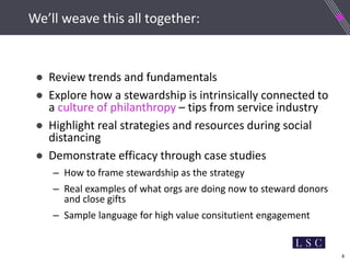 8
We’ll weave this all together:
● Review trends and fundamentals
● Explore how a stewardship is intrinsically connected to
a culture of philanthropy – tips from service industry
● Highlight real strategies and resources during social
distancing
● Demonstrate efficacy through case studies
– How to frame stewardship as the strategy
– Real examples of what orgs are doing now to steward donors
and close gifts
– Sample language for high value consitutient engagement
 