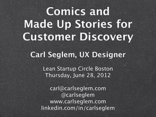 Comics and
Made Up Stories for
Customer Discovery
 Carl Seglem, UX Designer
    Lean Startup Circle Boston
     Thursday, June 28, 2012

       carl@carlseglem.com
           @carlseglem
       www.carlseglem.com
   linkedin.com/in/carlseglem
 