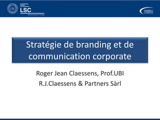 Stratégie de branding et de 
communication corporate 
Roger Jean Claessens, Prof.UBI 
R.J.Claessens & Partners Sàrl 
 