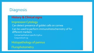 Diagnosis
 History & Clinical signs
 Impression Cytology
• Can detect presence of goblet cells on cornea
• Can be used to perform immunohistochemistry of for
different markers
• Corneal epithelium specific K3/K12
• Conjunctiva K-19
 Histopathology of pannus
 Flurophotometry
 