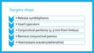 Surgery steps
• Release symblepharon
• Insert speculum
• Conjunctival peritomy (4-5 mm from limbus)
• Remove conjunctival pannus
• Haemostasis (cautery/adrenaline)
 