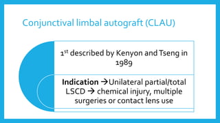 Conjunctival limbal autograft (CLAU)
1st described by Kenyon andTseng in
1989
Indication Unilateral partial/total
LSCD  chemical injury, multiple
surgeries or contact lens use
 