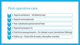 Post-operative care
• Topical antibiotics - till defects heal
• Topical corticosteroids
• Tear substitutes (preservative free)
• Topical CyclosporinA
• Oral Immunosuprresants – For atleast a year (sometimes lifelong)
• Follow up – Close till 6-8 weeks, thereafter monthly
 