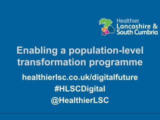 Enabling a population-level
transformation programme
healthierlsc.co.uk/digitalfuture
#HLSCDigital
@HealthierLSC
 