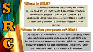 A report card provides a snapshot of the school’s
current condition and performance. It is a tool for advocating
and communicating the school situation, context, and
performance to internal and external stakeholders to involve
them in making the school a better learning place for the
learners.
Its purpose is to provide necessary information pertaining to the
accomplishments, projects, and programs of the LSCES that
involves internal and external stakeholders. This is also a reflection
of how far the school has been implementing DepEd PPAs which
will cater to the needs of the learners as its clienteles.
 