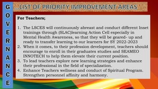 For Teachers;
1. The LSCES will continuously abreast and conduct different Inset
trainings through (SLAC)learning Action Cell especially in
Mental Health Awareness, so that they will be geared- up and
ready to transfer learning to our learners for SY 2022-2023
2. When it comes, to their profession development, teachers should
encourage to enroll in their graduates studies and SEAMEO
INNOTECH to help them elevate their current position.
3. To lead teachers explore new learning strategies and enhance
their professional in the field of specialization.
4. Enhance Teachers wellness and conduct of Spiritual Program.
Strengthen personnel affinity and harmony.
 