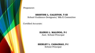 Certified Accurate:
ELERIO L. MALINOG, P-I
Asst. School Principal
SHIRLEY L. CABAOBAO, P-I
School Principal
Proponent:
KRISTINE L. CALIXTON, T-III
School Guidance-Designate/ M& E Committee
 