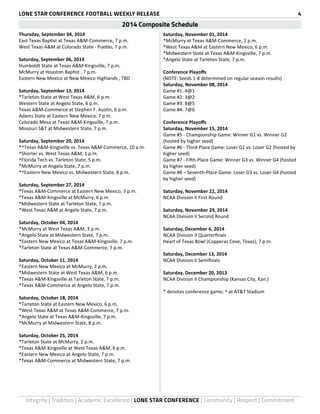 LONE STAR CONFERENCE FOOTBALL WEEKLY RELEASE 4 
2014 Composite Schedule 
Thursday, September 04, 2014 
East Texas Baptist at Texas A&M-Commerce, 7 p.m. 
West Texas A&M at Colorado State - Pueblo, 7 p.m. 
Saturday, September 06, 2014 
Humboldt State at Texas A&M-Kingsville, 7 p.m. 
McMurry at Houston Baptist , 7 p.m. 
Eastern New Mexico at New Mexico Highlands , TBD 
Saturday, September 13, 2014 
*Tarleton State at West Texas A&M, 6 p.m. 
Western State at Angelo State, 6 p.m. 
Texas A&M-Commerce at Stephen F. Austin, 6 p.m. 
Adams State at Eastern New Mexico, 7 p.m. 
Colorado Mesa at Texas A&M-Kingsville, 7 p.m. 
Missouri S&T at Midwestern State, 7 p.m. 
Saturday, September 20, 2014 
*^Texas A&M-Kingsville vs. Texas A&M-Commerce, 10 a.m. 
^Shorter vs. West Texas A&M, 1 p.m. 
^Florida Tech vs. Tarleton State, 5 p.m. 
*McMurry at Angelo State, 7 p.m. 
*^Eastern New Mexico vs. Midwestern State, 8 p.m. 
Saturday, September 27, 2014 
*Texas A&M-Commerce at Eastern New Mexico, 3 p.m. 
*Texas A&M-Kingsville at McMurry, 6 p.m. 
*Midwestern State at Tarleton State, 7 p.m. 
*West Texas A&M at Angelo State, 7 p.m. 
Saturday, October 04, 2014 
*McMurry at West Texas A&M, 3 p.m. 
*Angelo State at Midwestern State, 7 p.m. 
*Eastern New Mexico at Texas A&M-Kingsville, 7 p.m. 
*Tarleton State at Texas A&M-Commerce, 7 p.m. 
Saturday, October 11, 2014 
*Eastern New Mexico at McMurry, 2 p.m. 
*Midwestern State at West Texas A&M, 6 p.m. 
*Texas A&M-Kingsville at Tarleton State, 7 p.m. 
*Texas A&M-Commerce at Angelo State, 7 p.m. 
Saturday, October 18, 2014 
*Tarleton State at Eastern New Mexico, 6 p.m. 
*West Texas A&M at Texas A&M-Commerce, 7 p.m. 
*Angelo State at Texas A&M-Kingsville, 7 p.m. 
*McMurry at Midwestern State, 8 p.m. 
Saturday, October 25, 2014 
*Tarleton State at McMurry, 2 p.m. 
*Texas A&M-Kingsville at West Texas A&M, 6 p.m. 
*Eastern New Mexico at Angelo State, 7 p.m. 
*Texas A&M-Commerce at Midwestern State, 7 p.m. 
Saturday, November 01, 2014 
*McMurry at Texas A&M-Commerce, 2 p.m. 
*West Texas A&M at Eastern New Mexico, 6 p.m. 
*Midwestern State at Texas A&M-Kingsville, 7 p.m. 
*Angelo State at Tarleton State, 7 p.m. 
Conference Playoffs 
(NOTE: Seeds 1-8 determined on regular season results) 
Saturday, November 08, 2014 
Game #1: 4@1 
Game #2: 3@2 
Game #3: 8@5 
Game #4: 7@6 
Conference Playoffs 
Saturday, November 15, 2014 
Game #5 - Championship Game: Winner G1 vs. Winner G2 
(hosted by higher seed) 
Game #6 - Third-Place Game: Loser G1 vs. Loser G2 (hosted by 
higher seed) 
Game #7 - Fifth-Place Game: Winner G3 vs. Winner G4 (hosted 
by higher seed) 
Game #8 – Seventh-Place Game: Loser G3 vs. Loser G4 (hosted 
by higher seed) 
Saturday, November 22, 2014 
NCAA Division II First Round 
Saturday, November 29, 2014 
NCAA Division II Second Round 
Saturday, December 6, 2014 
NCAA Division II Quarterfinals 
Heart of Texas Bowl (Copperas Cove, Texas), 7 p.m. 
Saturday, December 13, 2014 
NCAA Division II Semifinals 
Saturday, December 20, 2013 
NCAA Division II Championship (Kansas City, Kan.) 
* denotes conference game; ^ at AT&T Stadium 
Integrity | Tradition | Academic Excellence | LONE STAR CONFERENCE | Community | Respect | Commitment 
