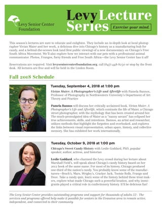 This season’s lectures are sure to educate and enlighten. They include an in-depth look at local photog-
rapher Vivian Maier and her work, a delicious dive into Chicago’s history as a manufacturing hub for
candy, and a behind-the-scenes look (and first public viewing) of a new documentary on Chicago’s Free
South Africa Movement. We’ll also explore how we interact with our pets with a professional animal
communicator. Photos, Frangos, furry friends and Free South Africa—the Levy Senior Center has it all!
Reservations are required. Visit levyseniorcenterfoundation.org, call (847) 448-8250 or stop by the front
desk. All lectures are free and will be held in the Linden Room.
Fall 2018 Schedule
Tuesday, October 9, 2018 at 1:00 pm
Chicago’s Sweet Candy History with Leslie Goddard, PhD, popular
speaker, author, actress, and historian
Leslie Goddard, who charmed the Levy crowd during her lecture about
Marshall Field’s, will speak about Chicago’s candy history based on her
2012 book of the same name. For most of its history, Chicago produced
one-third of the nation’s candy. You probably know some of the manufac-
turers—Brach’s, Mars, Wrigley’s, Cracker Jack, Tootsie Rolls, Frango and
Dove. Take a candy quiz, learn some of the history behind these treat mak-
ers, explore what made Chicago such a powerful location, and why immi-
grants played a critical role in confectionery history. It’ll be delicious fun!
The Levy Senior Center provides outstanding programs and support for thousands of adults 55+
. The
services and programs offered help make it possible for seniors in the Evanston area to remain active,
independent, and connected to their community.
Lecture
Exercise your mind.
Tuesday, September 4, 2018 at 1:00 pm
Vivian Maier: A Photographer’s Life and Afterlife with Pamela Bannos,
Professor of Photography in Northwestern University’s Department of Art
Theory and Practice
Pamela Bannos will discuss her critically acclaimed book, Vivian Maier: A
Photographer’s Life and Afterlife, which contrasts the life of Maier, a Chicago
street photographer, with the mythology that has been created around her.
The much-promulgated idea of Maier as a “nanny savant” has eclipsed her
true achievements, skills, and intentions. Bannos, an artist and researcher,
utilizes methods that highlight the forgotten and overlooked, and explores
the links between visual representation, urban space, history, and collective
memory. She has exhibited her work internationally.
 