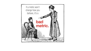 if a metric won’t
change how you
behave, it’s a