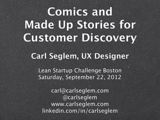 Comics and
Made Up Stories for
Customer Discovery
 Carl Seglem, UX Designer
  Lean Startup Challenge Boston
  Saturday, September 22, 2012

       carl@carlseglem.com
           @carlseglem
       www.carlseglem.com
   linkedin.com/in/carlseglem
 