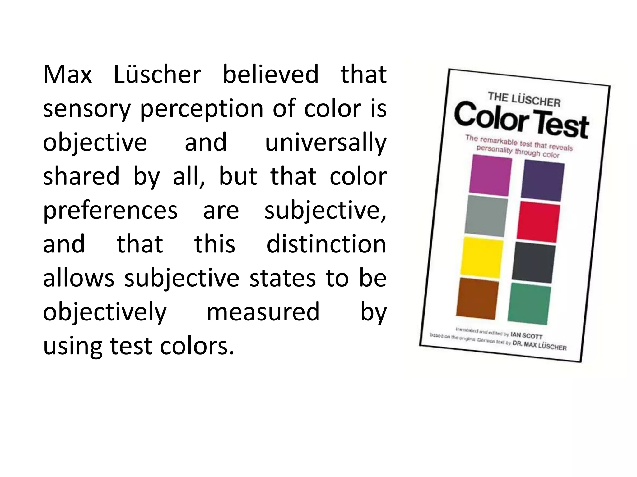 Max Lüscher believed that
sensory perception of color is
objective and universally
shared by all, but that color
preferences are subjective,
and that this distinction
allows subjective states to be
objectively measured by
using test colors.
 