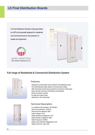 42
LS Final Distribution Boards
LS Final Distribution Boards is fully type-tested
by ASTA and specially designed for residential
and commercial area for the protection of
people and equipment.
Full range of Residential & Commercial Distribution System
Features:
- Designed to provide higher level of safety for final distribution board
- Pan assembly type busbar systems to provide easier cabling
- Split neutral bars provide easy connection and maximum cable space
- Easy and safe mounting of LS Miniature Circuit Breaker
- Flush and surface mounted
-Tin plate and cooper busbar
- Galvanized 1.2mm steel sheet
Technical Description
- In compliance with standards : IEC 60439-3
- Short-circuit withstand: 17kA/0.2s
- Peak short time withstand: 35kA
- Index of degree: IP 4X
- Rated operational Voltage(Ue): 415V
- Rated insulation Voltage(Ui): 460V
- Rated Frequence: 50/60Hz
- Rated impuls withstand Voltage(Uimp): 4kV
- Rated Current (In): Upto 125A
 