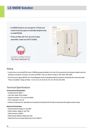 46
LS SMDB Solution
�LS SMDB Solutions are arranged for 3 Phase and
neutral incoming supply and specially designed easy
to install MCCBs.
�These are fitted with Form 3b and 2 busbar
assemblies, tested and ASTA Certified.
Rating
�A wide choice of incoming MCCBs make LS SMDB panesboards flexible to suit most of the requirements and represent excellent value and
will apeal to consultants, contractors. end users and OEMs. These are offered in ratings of 125A, 250A, 400A, 630A.
�All incoming and outgoing MCCBs have Thermal/Magnetic fixed and adjustable tripping mechanisms incorporated with a trip-to-test button.
These are available in ratings as follows : 16, 20, 25, 32, 40, 50, 63, 80, 100, 125, 160, 250, 400, 630A.
Technical Specifications
Constructional Characteristics
�Complied with IEC 60947-1
�Fully Type Tested, ASTA Certified
�Degree of protection : IP41 as per IEC 60529
�Form of separation: Form 3b
�Enclosure constructed from rigid folded zinc phosphate and protected both internally and externally with polyester powder coating
Electrical Characteristics
�Rated Operational Voltage Ue: upto 690V
�Rated Insulation voltage Ui: upto 750V
�Rated Frequency: 50/60Hz
�Rated Impulse withstand voltage Uimp: 8kV
�Rated Short time Icw & peak withstand Ipk Current: 36kA/1S
 
