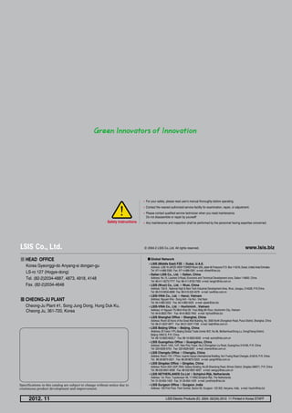 www.lsis.bizⓒ 2004.2 LSIS Co.,Ltd. All rights reserved.
� HEAD OFFICE
Korea Gyeonggi-do Anyang-si dongan-gu
LS-ro 127 (Hogye-dong)
Tel. (82-2)2034-4887, 4873, 4918, 4148
Fax. (82-2)2034-4648
� CHEONG-JU PLANT
Cheong-Ju Plant #1, Song Jung Dong, Hung Duk Ku,
Cheong Ju, 361-720, Korea
2012. 11 LSIS Electric Products (E) 2004. 02/(34) 2012. 11 Printed in Korea STAFF
�LSIS (Middle East) FZE ��Dubai, U.A.E.
Address: LOB 19 JAFZA VIEW TOWER Room 205, Jebel Ali Freezone P.O. Box 114216, Dubai, United Arab Emirates
Tel: 971-4-886 5360 Fax: 971-4-886-5361 e-mail: dhleef@lsis.biz
�Dalian LSIS Co., Ltd. ��Dalian, China
Address: No.15, Liaohexi 3-Road, Economic and Technical Development zone, Dalian 116600, China
Tel: 86-411-8273-7777 Fax: 86-411-8730-7560 e-mail: tangyh@lsis.com.cn
�LSIS (Wuxi) Co., Ltd. ��Wuxi, China
Address: 102-A , National High & New Tech Industrial Development Area, Wuxi, Jiangsu, 214028, P.R.China
Tel: 86-510-8534-6666 Fax: 86-510-522-4078 e-mail: luw@lsis.com.cn
�LSIS-VINA Co., Ltd. ��Hanoi, Vietnam
Address: Nguyen Khe - Dong Anh - Ha Noi - Viet Nam
Tel: 84-4-882-0222 Fax: 84-4-882-0220 e-mail: sjbaik@lsis.biz
�LSIS-VINA Co., Ltd. ��Hochiminh , Vietnam
Address: 41 Nguyen Thi Minh Khai Str. Yoco Bldg 4th Floor, Hochiminh City, Vietnam
Tel: 84-8-3822-7941 Fax: 84-8-3822-7942 e-mail: hjchoid@lsis.biz
�LSIS Shanghai Office ��Shanghai, China
Address: Room 32 floors of the Great Wall Building, No. 3000 North Zhongshan Road, Putuo District, Shanghai, China
Tel: 86-21-5237-9977 Fax: 89-21-5237-7189 e-mail: baijh@lsis.com.cn
�LSIS Beijing Office ��Beijing, China
Address: B-Tower 17FL.Beijing Global Trade Center B/D. No.36, BeiSanHuanDong-Lu, DongCheng-District,
Beijing 100013, P.R. China
Tel: 86-10-5825-6025,7 Fax: 86-10-5825-6026 e-mail: sunmj@lsis.com.cn
�LSIS Guangzhou Office ��Guangzhou, China
Address: Room 1403, 14/F, New Poly Tower, No.2 Zhongshan Liu Road, Guangzhou 510180, P.R. China
Tel: 020-8326-6754 Fax: 020-8326-6287 e-mail: chenxs@lsis.com.cn
�LSIS Chengdu Office ��Chengdu, China
Address: Room 1701 17Floor, huamin hanjun internationnal Building, No1 Fuxing Road Chengdu, 610016, P.R. China
Tel: 86-28-8670-3201 Fax: 86-28-8670-3203 e-mail: yangcf@lsis.com.cn
�LSIS Qingdao Office ��Qingdao, China
Address: Room 2001,20/F,7B40, Galaxy Building, No.29 Shandong Road, Shinan District, Qingdao 266071, P.R. China
Tel: 86-532-8501-6058 Fax: 86-532-8501-6057 e-mail: wangzy@lsis.com.cn
�LSIS NETHERLANDS Co.Ltd ��Schiphol-Rijk, Netherlands
Address: 1st. Floor, Tupolevlaan 48, 1119NZ,Schiphol-Rijk, The Netherlands
Tel: 31-20-654-1420 Fax: 31-20-654-1429 e-mail: junshickp@lsis.biz
�LSIS Gurgaon Office ��Gurgaon ,India
Address: 109 First Floor, Park Central, Sector-30, Gurgaon- 122 002, Haryana, India e-mail: hwyim@lsis.biz
�Global Network
�For your safety, please read user's manual thoroughly before operating.
�Contact the nearest authorized service facility for examination, repair, or adjustment.
�Please contact qualified service technician when you need maintenance.
Do not disassemble or repair by yourself!
�Any maintenance and inspection shall be performed by the personnel having expertise concerned.Safety Instructions
Specifications in this catalog are subject to change without notice due to
continuous product development and improvement.
 