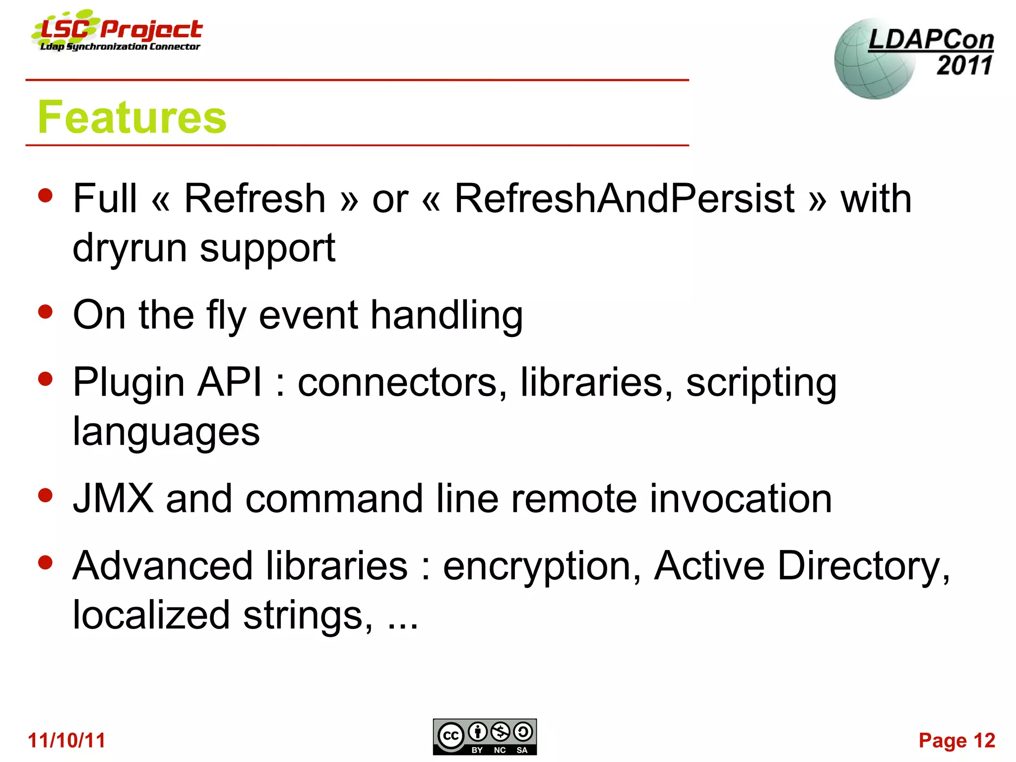Features
   Full « Refresh » or « RefreshAndPersist » with
    dryrun support
   On the fly event handling
   Plugin API : connectors, libraries, scripting
    languages
   JMX and command line remote invocation
   Advanced libraries : encryption, Active Directory,
    localized strings, ...

11/10/11                                             Page 12
 
